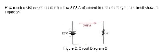 How much resistance is needed to draw 3.08 A of current from the battery in the circuit shown in
Figure 2?
3.08 A
12 V
Figure 2: Circuit Diagram 2

