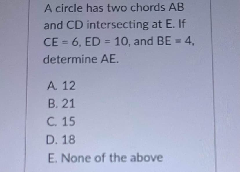 A circle has two chords AB
and CD intersecting at E. If
CE = 6, ED = 10, and BE = 4,
%3D
%3D
determine AE.
A. 12
В. 21
С. 15
D. 18
E. None of the above
