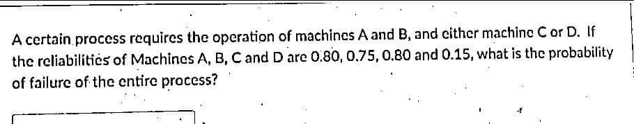 A certain process requires the operation of machincs A and B, and cither machine C or D. If
the reliabilitics of Machines A, B, C and D are 0.80, 0.75, 0.80 and 0.15, what is the probability
of failure of the entire process?
