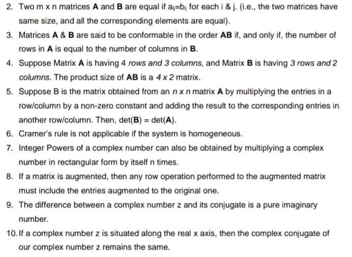 2. Two m x n matrices A and B are equal if a=b, for each i & j. (i.e., the two matrices have
same size, and all the corresponding elements are equal).
3. Matrices A & B are said to be conformable in the order AB if, and only if, the number of
rows in A is equal to the number of columns in B.
4. Suppose Matrix A is having 4 rows and 3 columns, and Matrix B is having 3 rows and 2
columns. The product size of AB is a 4 x 2 matrix.
5. Suppose B is the matrix obtained from an n x n matrix A by multiplying the entries in a
row/column by a non-zero constant and adding the result to the corresponding entries in
another row/column. Then, det(B) = det(A).
6. Cramer's rule is not applicable if the system is homogeneous.
7. Integer Powers of a complex number can also be obtained by multiplying a complex
number in rectangular form by itself n times.
8. If a matrix is augmented, then any row operation performed to the augmented matrix
must include the entries augmented to the original one.
9. The difference between a complex number z and its conjugate is a pure imaginary
number.
10. If a complex number z is situated along the real x axis, then the complex conjugate of
our complex number z remains the same.
