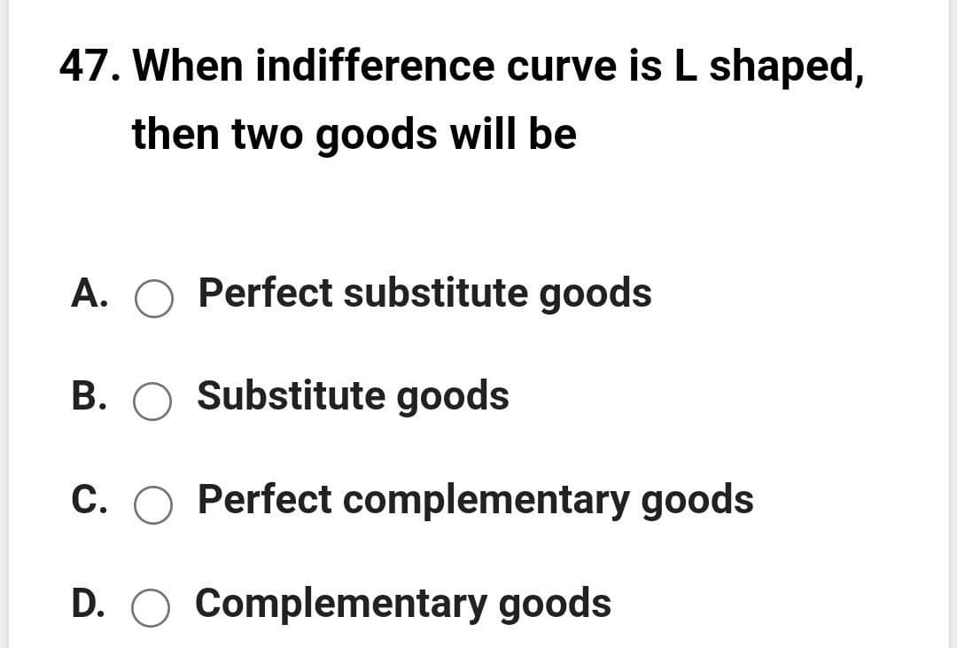 47. When indifference curve is L shaped,
then two goods will be
A. O Perfect substitute goods
B. O Substitute goods
C. O Perfect complementary goods
D. O Complementary goods
