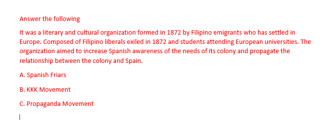 Answer the following
It was a literary and cultural organization formed in 1872 by Filipino emigrants who has settled in
Europe. Composed of Filipino liberals exiled in 1872 and students attending European universities. The
organization aimed to increase Spanish awareness of the needs of its colony and propagate the
relationship between the colony and Spain.
A. Spanish Friars
B. KKK Movement
C. Propaganda Movement
