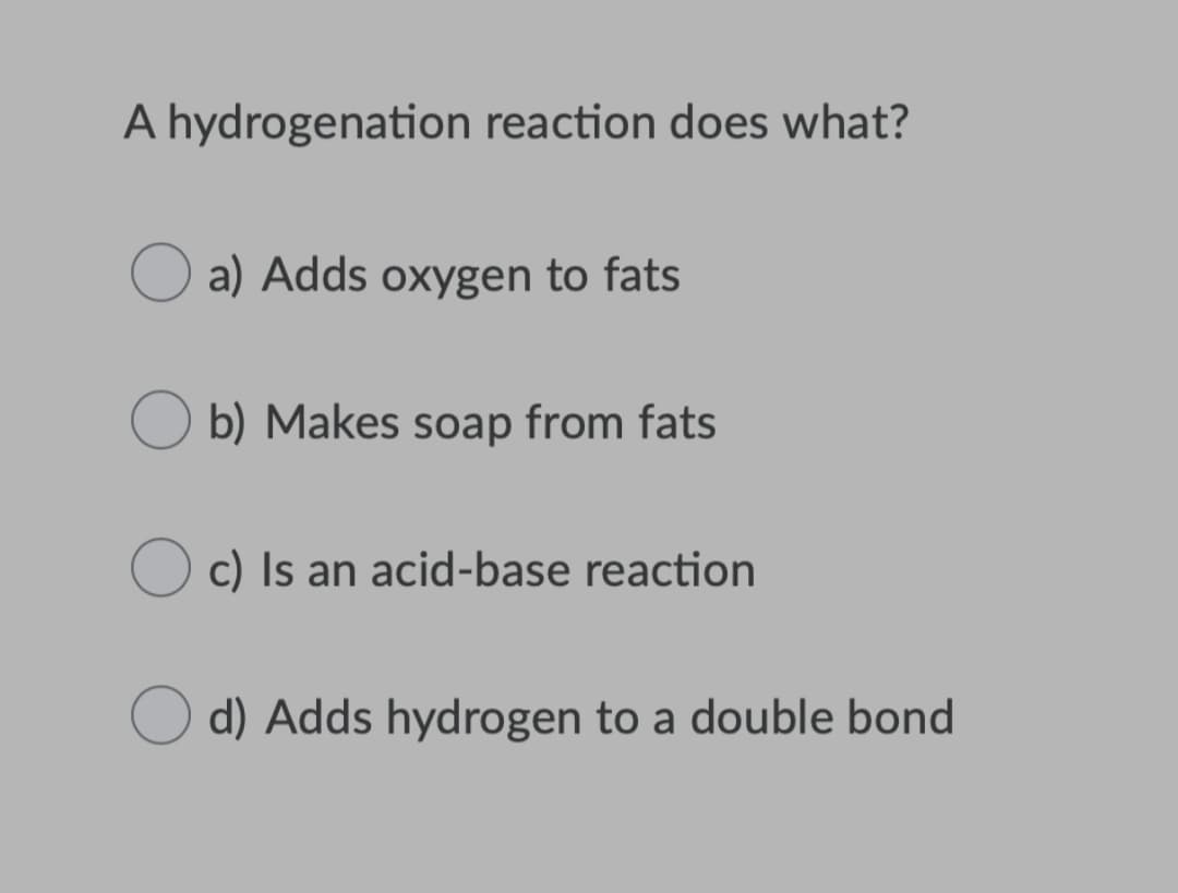 A hydrogenation reaction does what?
a) Adds oxygen to fats
b) Makes soap from fats
c) Is an acid-base reaction
d) Adds hydrogen to a double bond
