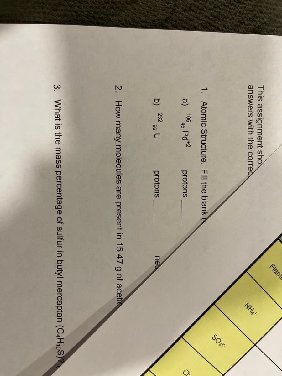 SO2-
C
This assignment sho
answers with the corred
Flame
NH4+
1. Atomic Structure. Fill the blank
a)
1066 Pd*2
46
protons
232
b)
92 U
protons
neu
2. How many molecules are present in 15.47 g of acetic
3. What is the mass percentage of sulfur in butyl mercaptan (C4H10S)?
