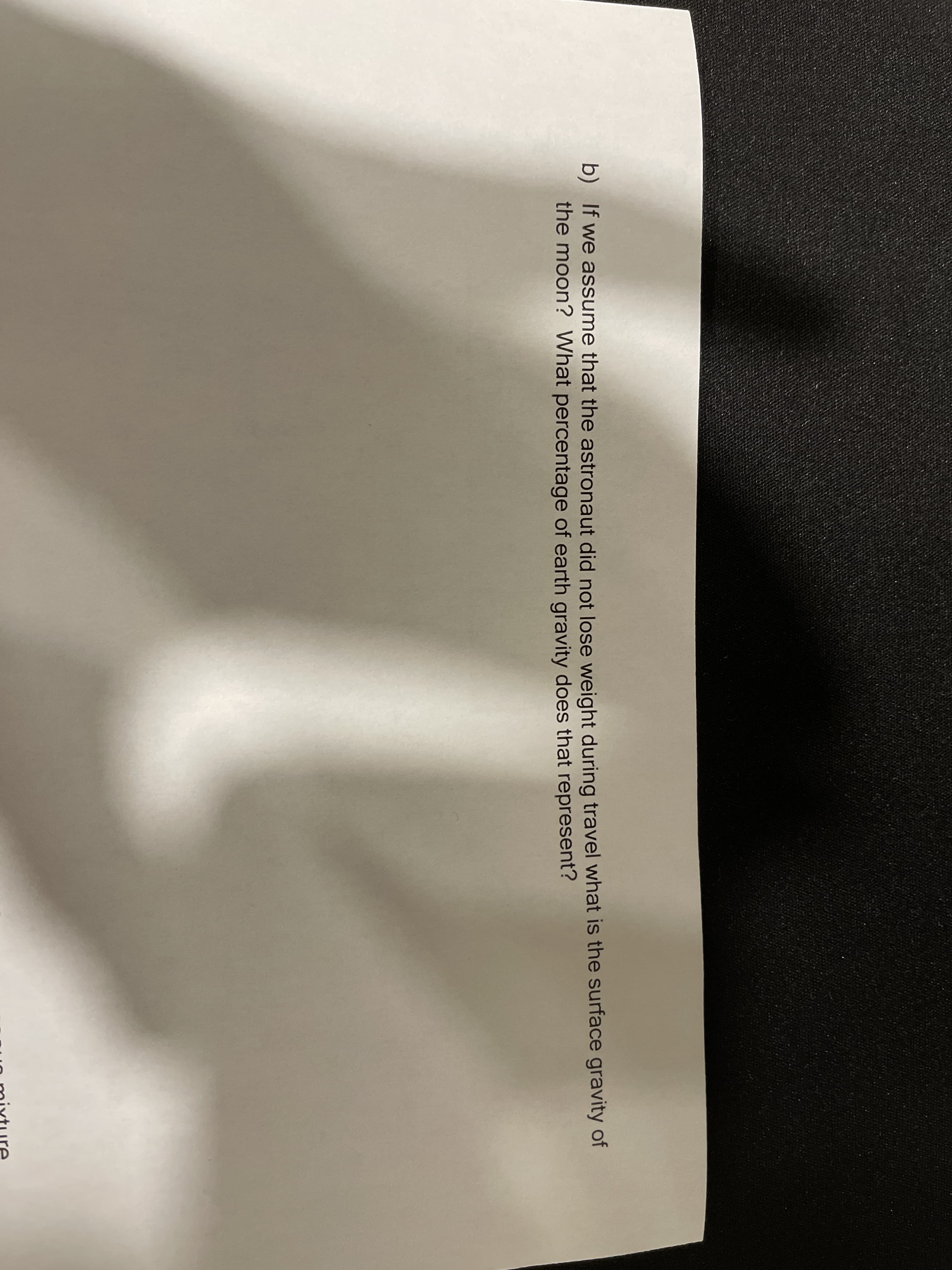 b) If we assume that the astronaut did not lose weight during travel what is the surface gravity of
the moon? What percentage of earth gravity does that represent?
o mixture

