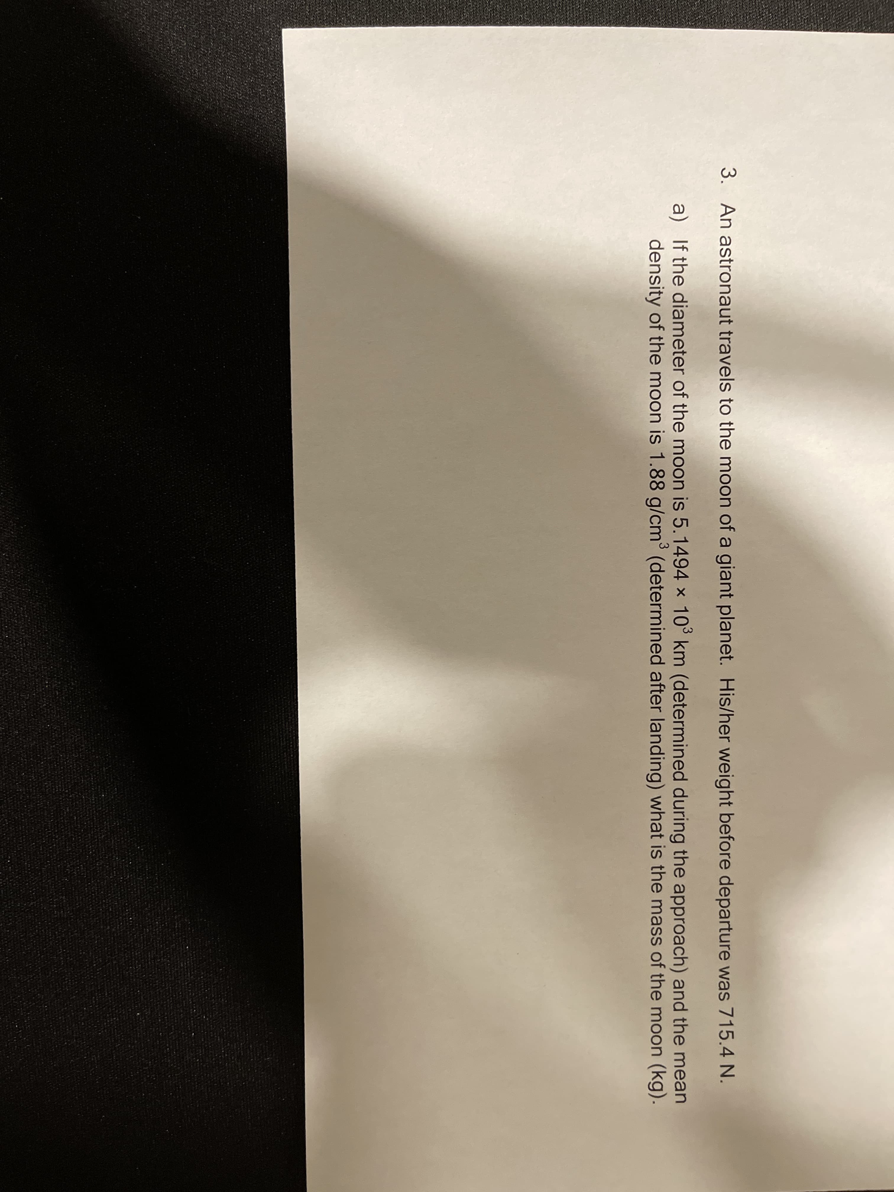 3. An astronaut travels to the moon of a giant planet. His/her weight before departure was 715.4 N.
a) If the diameter of the moon is 5.1494 x 10° km (determined during the approach) and the mean
density of the moon is 1.88 g/cm³ (determined after landing) what is the mass of the moon (kg).
