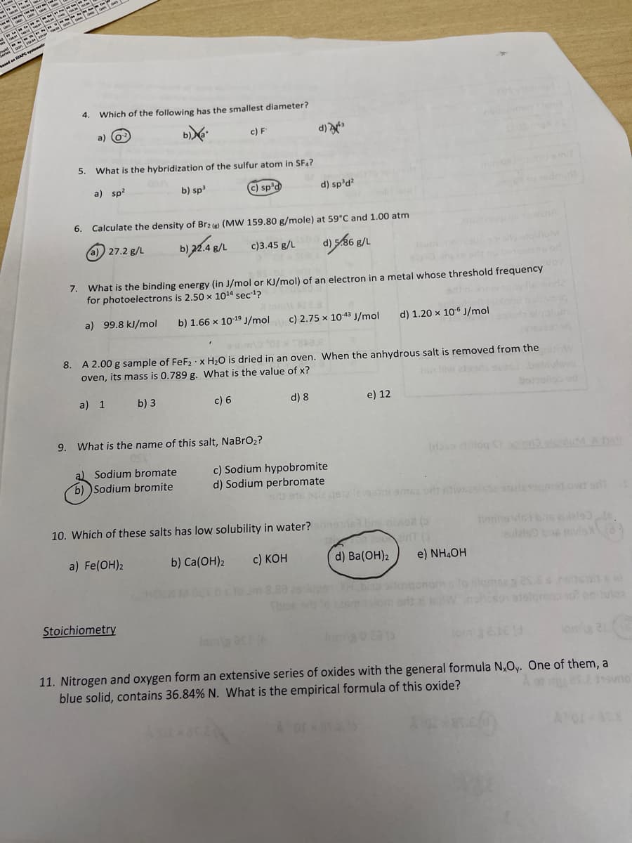 Tes tl
tes a
old -
Series am aa ma
besed en RAPE ystmt
4.
Which of the following has the smallest diameter?
a) (o?
c) F
d)
5. What is the hybridization of the sulfur atom in SF4?
a) sp?
08
b) sp3
C) sp'd
d) sp'd?
6.
Calculate the density of Br2 (e) (MW 159.80 g/mole) at 59°C and 1.00 atm
a) 27.2 g/L
b)
d) 586 g/L
g/L
c)3.45 g/L
7.
What is the binding energy (in J/mol or KJ/mol) of an electron in a metal whose threshold frequency
for photoelectrons is 2.50 x 1014 sec1?
ore
a) 99.8 kJ/mol
b) 1.66 x 1019 J/mol
c) 2.75 x 1043 J/mol
d) 1.20 x 106 J/mol
8. A 2.00 g sample of FeF2 ·x H2O is dried in an oven. When the anhydrous salt is removed from the w
oven, its mass is 0.789 g. What is the value of x?
1on liw aad beteulsv
a) 1 b) 3
c) 6
d) 8
e) 12
boroollo sd
9. What is the name of this salt, NaBrO2?
(t log Sin
Ans
al Sodium bromate
b) )Sodium bromite
c) Sodium hypobromite
d) Sodium perbromate
916 sle gete levsi amse or iveslsa de s owt sit
10. Which of these salts has low solubility in water?
nads bns nivio (
tiedins deibs eulale
20
d) Ba(ОН)2
a) Fe(OH)2
b) Ca(OH)2
airnT (
aulals
c) КОн
e) NH4OH
Stoichiometry
lan as
11. Nitrogen and oxygen form an extensive series of oxides with the general formula N,Oy. One of them, a
blue solid, contains 36.84% N. What is the empirical formula of this oxide?
Aor
