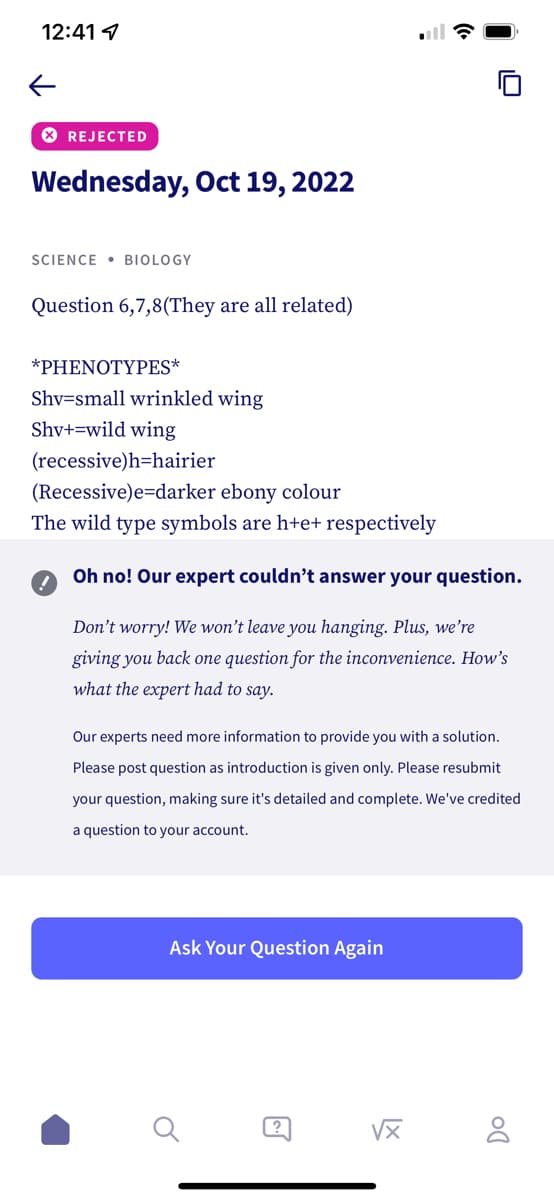 12:41
←
> REJECTED
Wednesday, Oct 19, 2022
SCIENCE BIOLOGY
Question 6,7,8(They are all related)
*PHENOTYPES*
Shv=small wrinkled wing
Shv+=wild wing
(recessive)h-hairier
(Recessive)e-darker ebony colour
The wild type symbols are h+e+ respectively
Oh no! Our expert couldn't answer your question.
Don't worry! We won't leave you hanging. Plus, we're
giving you back one question for the inconvenience. How's
what the expert had to say.
Our experts need more information to provide you with a solution.
Please post question as introduction is given only. Please resubmit
your question, making sure it's detailed and complete. We've credited
a question to your account.
Ask Your Question Again
@
√x 8