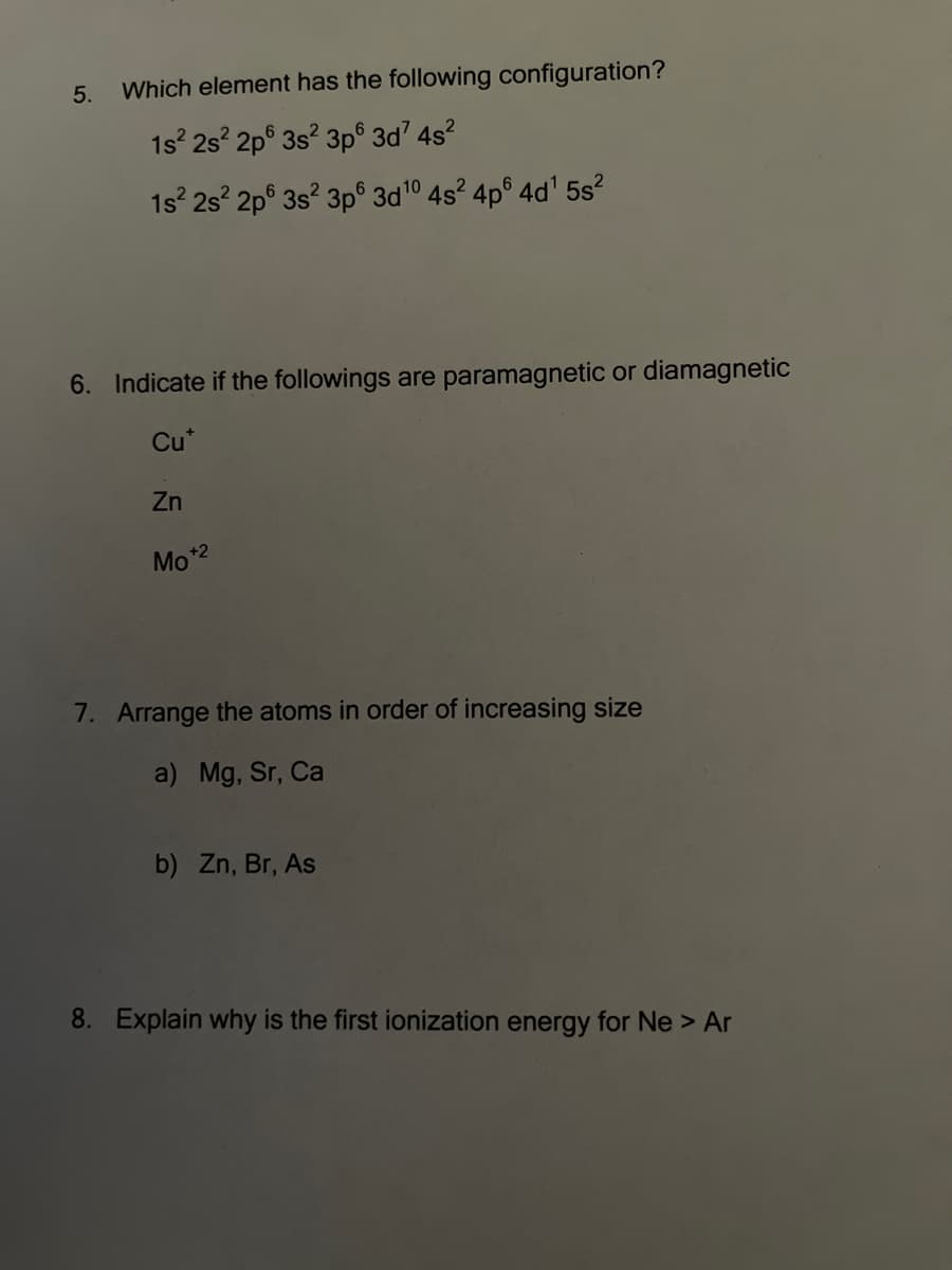 5.
Which element has the following configuration?
1s 2s 2p° 3s? 3p° 3d? 4s?
1s 2s 2p° 3s? 3p° 3d10 4s? 4p° 4d' 5s?
6. Indicate if the followings are paramagnetic or diamagnetic
Cu*
Zn
Mo*2
7. Arrange the atoms in order of increasing size
a) Mg, Sr, Ca
b) Zn, Br, As
8. Explain why is the first ionization energy for Ne > Ar
