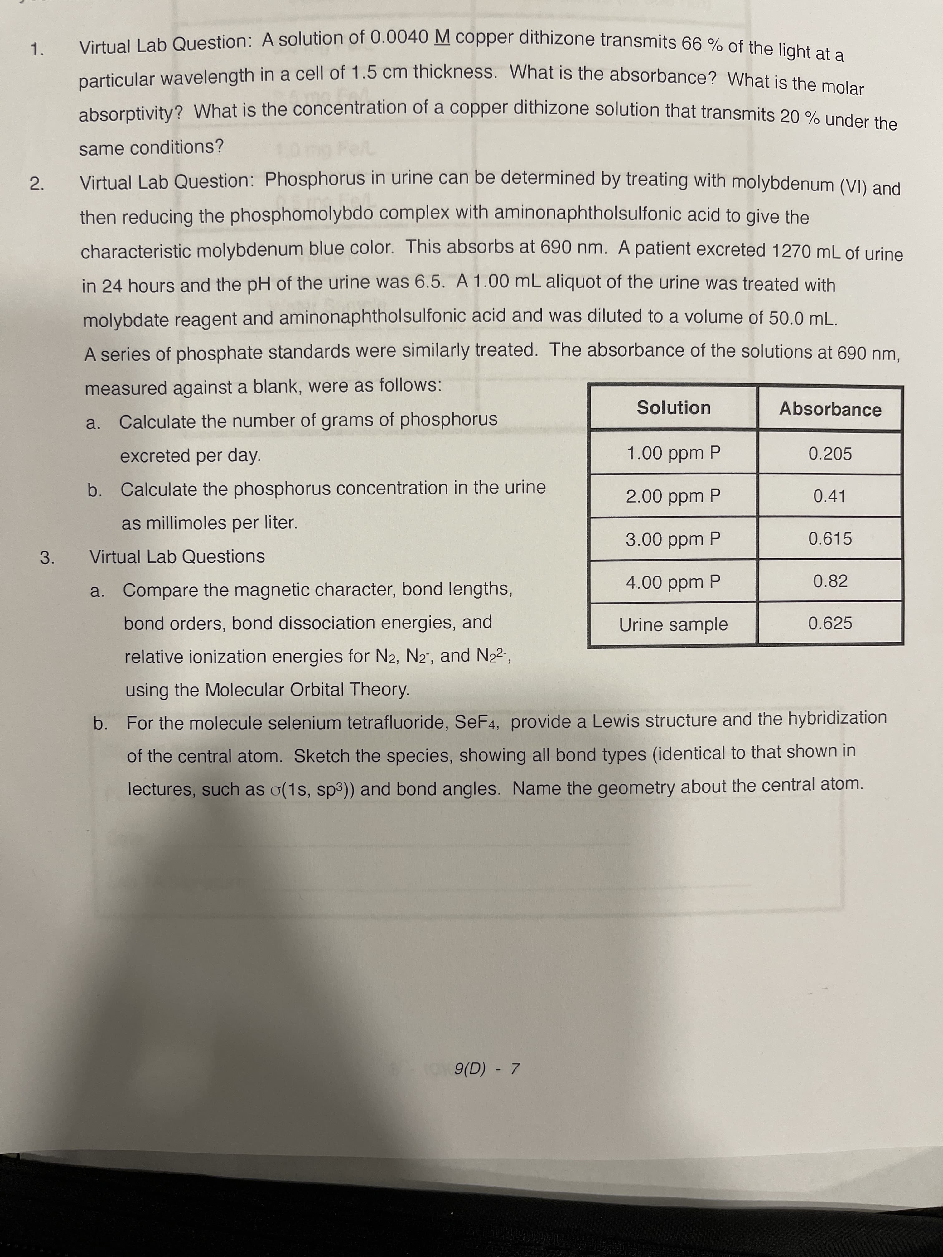 2.
Virtual Lab Question: A solution of 0.0040 M copper dithizone transmits 66 % of the lisht
1.
particular wavelength in a cell of 1.5 cm thickness. What is the absorbance? What is the mela
absorptivity? What is the concentration of a copper dithizone solution that transmits 20 % under the
same conditions?
Virtual Lab Question: Phosphorus in urine can be determined by treating with molybdenum (VI) and
then reducing the phosphomolybdo complex with aminonaphtholsulfonic acid to give the
characteristic molybdenum blue color. This absorbs at 690 nm. A patient excreted 1270 mL of urine
in 24 hours and the pH of the urine was 6.5. A 1.00 mL aliquot of the urine was treated with
molybdate reagent and aminonaphtholsulfonic acid and was diluted to a volume of 50.0 ml
A series of phosphate standards were similarly treated. The absorbance of the solutions at 690 nm.
measured against a blank, were as follows:
Solution
Absorbance
a. Calculate the number of grams of phosphorus
excreted per day.
1.00ppm P
0.205
b. Calculate the phosphorus concentration in the urine
2.00 ppm P
0.41
as millimoles per liter.
3.00 ppm P
0.615
3.
Virtual Lab Questions
a. Compare the magnetic character, bond lengths,
4.00 ppm P
0.82
bond orders, bond dissociation energies, and
Urine sample
0.625
relative ionization energies for N2, N2", and N2²",
using the Molecular Orbital Theory.
b. For the molecule selenium tetrafluoride, SeF4, provide a Lewis structure and the hybridization
of the central atom. Sketch the species, showing all bond types (identical to that shown in
lectures, such as o(1s, sp3)) and bond angles. Name the geometry about the central atom.
9(D) - 7
