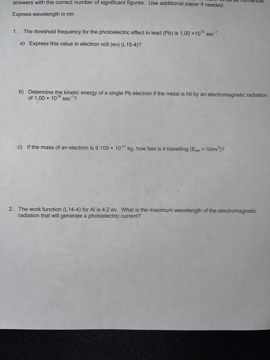 answers with the correct number of significant figures. Use additional paper if needed.
Express wavelength in nm
1.
The threshold frequency for the photoelectric effect in lead (Pb) is 1.00 ×1015 sec'.
a) Express this value in electron volt (ev) (L15-4)?
b) Determine the kinetic energy of a single Pb electron if the metal is hit by an electromagnetic radiation
of 1.00 x 1016 sec?
c) If the mass of an electron is 9.109 x 1031 kg, how fast is it travelling (Ekin = ½mv²)?
2. The work function (L14-4) for Al is 4.2 ev. What is the maximum wavelength of the electromagnetic
radiation that will generate a photoelectric current?
