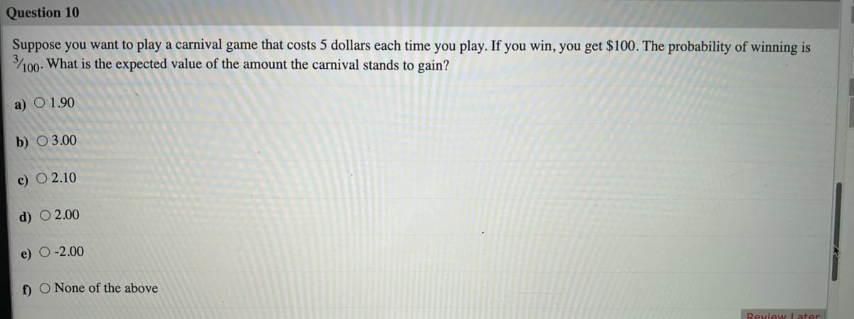 Question 10
Suppose you want to play a carnival game that costs 5 dollars each time you play. If you win, you get $100. The probability of winning is
100. What is the expected value of the amount the carnival stands to gain?
a) O1.90
b) O 3.00
c) O 2.10
d) O 2.00
e) O -2.00
f) O None of the above
Review Later
