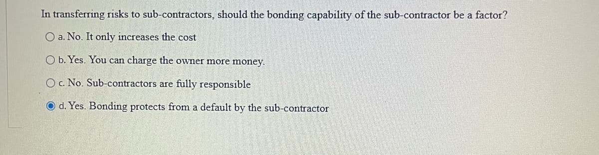 In transferring risks to sub-contractors, should the bonding capability of the sub-contractor be a factor?
O a. No. It only increases the cost
O b. Yes. You can charge the owner more money.
O c. No. Sub-contractors are fully responsible
O d. Yes. Bonding protects from a default by the sub-contractor
