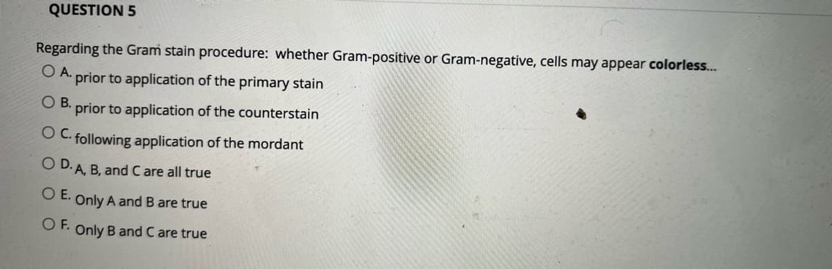 QUESTION 5
Regarding the Gram stain procedure: whether Gram-positive or Gram-negative, cells may appear colorless...
O A.
prior to application of the primary stain
OB.
prior to application of the counterstain
O C. following application of the mordant
O D. A. B, and C are all true
O E. Only A and B are true
O F. Only B and C are true
