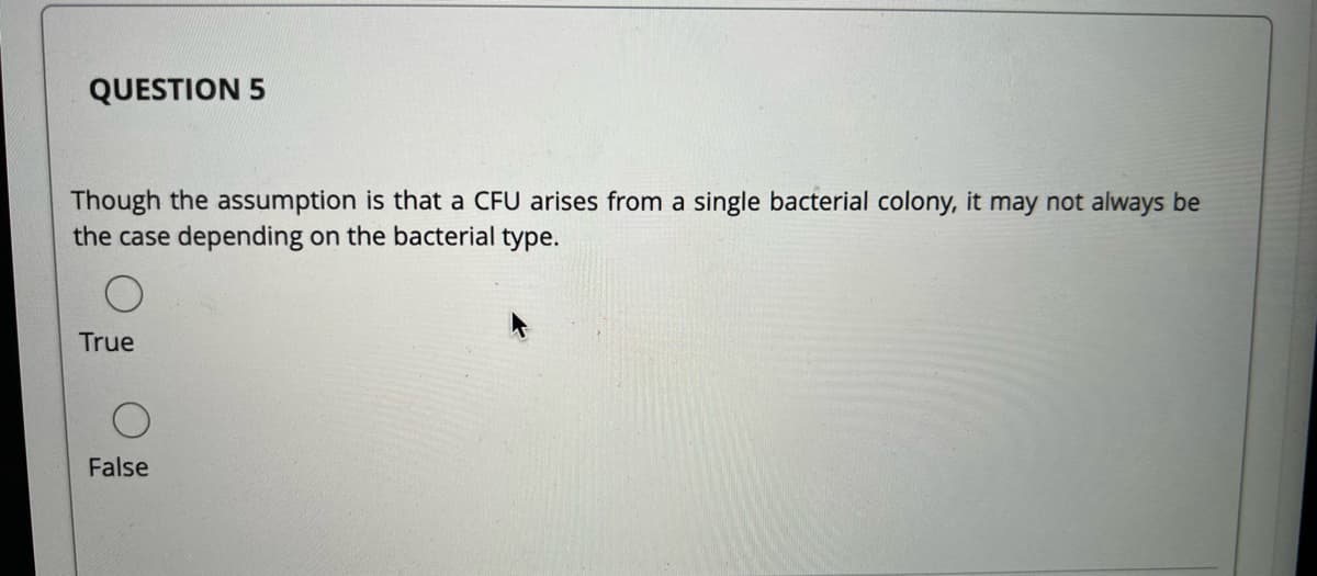 QUESTION 5
Though the assumption is that a CFU arises from a single bacterial colony, it may not always be
the case depending on the bacterial type.
True
False
