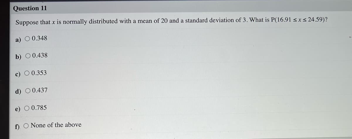 Question 11
Suppose that x is normally distributed with a mean of 20 and a standard deviation of 3. What is P(16.91 sxs 24.59)?
a) O 0.348
b) O 0.438
c) O 0.353
d) O 0.437
e) O 0.785
f) O None of the above
