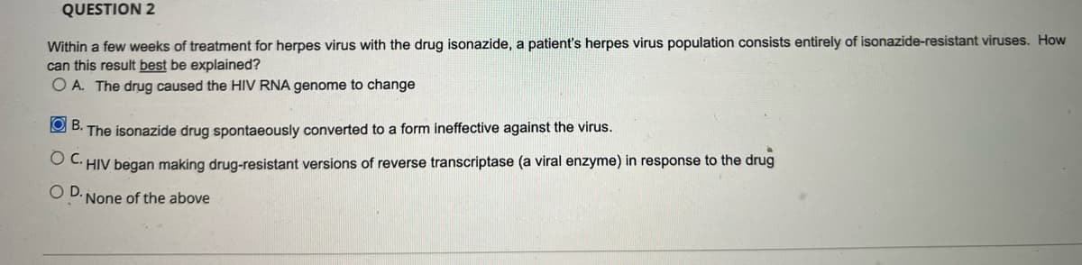 QUESTION 2
Within a few weeks of treatment for herpes virus with the drug isonazide, a patient's herpes virus population consists entirely of isonazide-resistant viruses. How
can this result best be explained?
O A. The drug caused the HIV RNA genome to change
O B. The isonazide drug spontaeously converted to a form ineffective against the virus.
O C HIV began making drug-resistant versions of reverse transcriptase (a viral enzyme) in response to the drug
O D. None of the above
