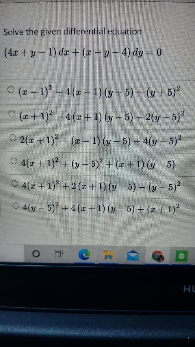 Solve the given differential equation
(4x +y-1) da + (z - y-4) dy = 0
O (2 - 1) +4 (a - 1) (y-5) + (y +5)*
O (* + 1) – 4 (x +1) (y – 5) – 2(y- 5)
O 2(1 + 1) + (x +1) (v – 5) + 4(y - 5)
O 4(1+1) + (y- 5) + (z +1) (y- 5)
O 4(r + 1) + 2 (z + 1) (y – 5) - (y-5)
O 4(y – 5) + 4 (x +1) (y – 5) + (r + 1)*
HU
