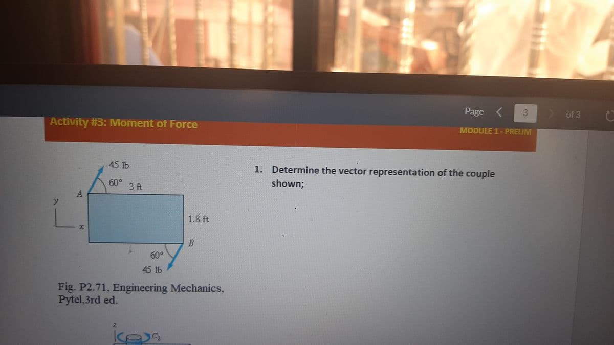 Page
> of 3
Activity #3: Moment of Force
MODULE 1-PRELIM
45 1b
1. Determine the vector representation of the couple
60°
3 ft
shown;
1.8 ft
60°
45 1b
Fig. P2.71, Engineering Mechanics,
Pytel,3rd ed.

