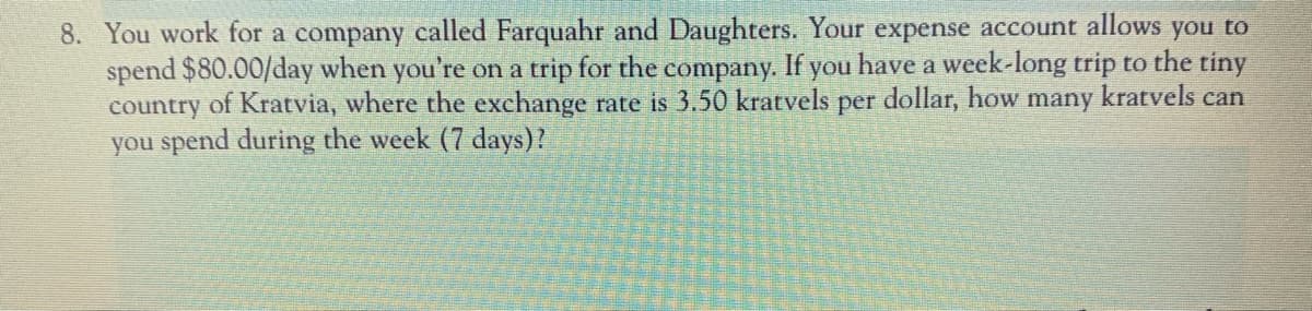 8. You work for a company called Farquahr and Daughters. Your expense account allows you to
spend $80.00/day when you're on a trip for the company. If you have a week-long trip to the tiny
country of Kratvia, where the exchange rate is 3.50 kratvels
you spend during the week (7 days)?
per
dollar, how
many
kratvels can
