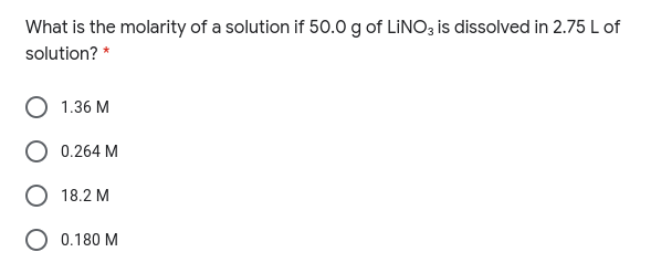 What is the molarity of a solution if 50.0 g of LINO3 is dissolved in 2.75 L of
solution? *
1.36 M
0.264 M
18.2 M
O 0.180 M
