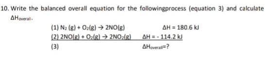 10. Write the balanced overall equation for the followingprocess (equation 3) and calculate
AHoveral.
AH = 180.6 kJ
AH = - 114.2 kJ
(1) N2 (8) + O2(8) → 2NO(g)
(2) 2NO(g) + Oz(g) → 2NO:(g)
(3)
AHoverai=?
