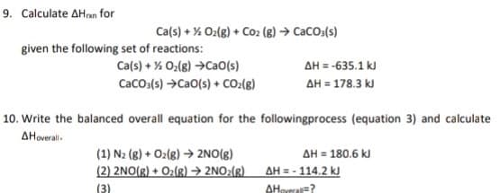 9. Calculate AHran for
Ca(s) + % O2(8) + Co2 (8) → CaCOa(s)
given the following set of reactions:
Ca(s) + % 0;(8) →CaO(s)
Caco.(s) →CaO(s) + CO:(8)
AH = -635.1 kJ
AH = 178.3 kJ
10. Write the balanced overall equation for the followingprocess (equation 3) and calculate
AHoveral-
(1) N2 (8) + O2(8) → 2NO(g)
AH = 180.6 kJ
(2) 2NO(R) + O2(g) → 2NO:(g)
AH = - 114.2 kJ
(3)
AHoveralE?
