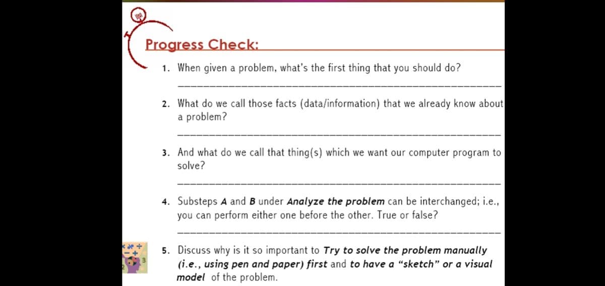 Progress Check:
1. When given a problem, what's the first thing that you should do?
2. What do we call those facts (data/information) that we already know about
a problem?
3. And what do we call that thing(s) which we want our computer program to
solve?
4. Substeps A and B under Analyze the problem can be interchanged; i.e.,
you can perform either one before the other. True or false?
5. Discuss why is it so important to Try to solve the problem manually
(i.e., using pen and paper) first and to have a “sketch" or a visual
model of the problem.
