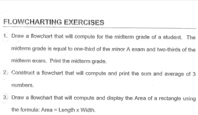 FLOWCHARTING EXERCISES
1. Draw a flowchart that will compute for the midterm grade of a student. The
midterm grade is equal to one-third of the minor A exam and two-thirds of the
midterm exam. Print the midterm grade.
2. Construct a flowchart that will compute and print the sum and average of 3
numbers.
3. Draw a flowchart that will compute and display the Area of a rectangle using
the formula: Area = Length x Width.
