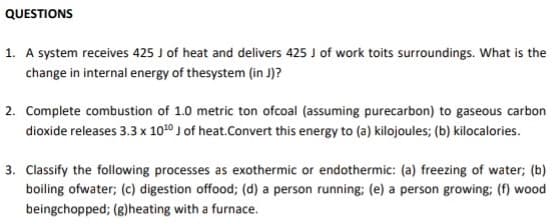 QUESTIONS
1. A system receives 425 J of heat and delivers 425 J of work toits surroundings. What is the
change in internal energy of thesystem (in J)?
2. Complete combustion of 1.0 metric ton ofcoal (assuming purecarbon) to gaseous carbon
dioxide releases 3.3 x 1020 J of heat.Convert this energy to (a) kilojoules; (b) kilocalories.
3. Classify the following processes as exothermic or endothermic: (a) freezing of water; (b)
boiling ofwater; (c) digestion offood; (d) a person running; (e) a person growing; (f) wood
beingchopped; (g)heating with a furnace.
