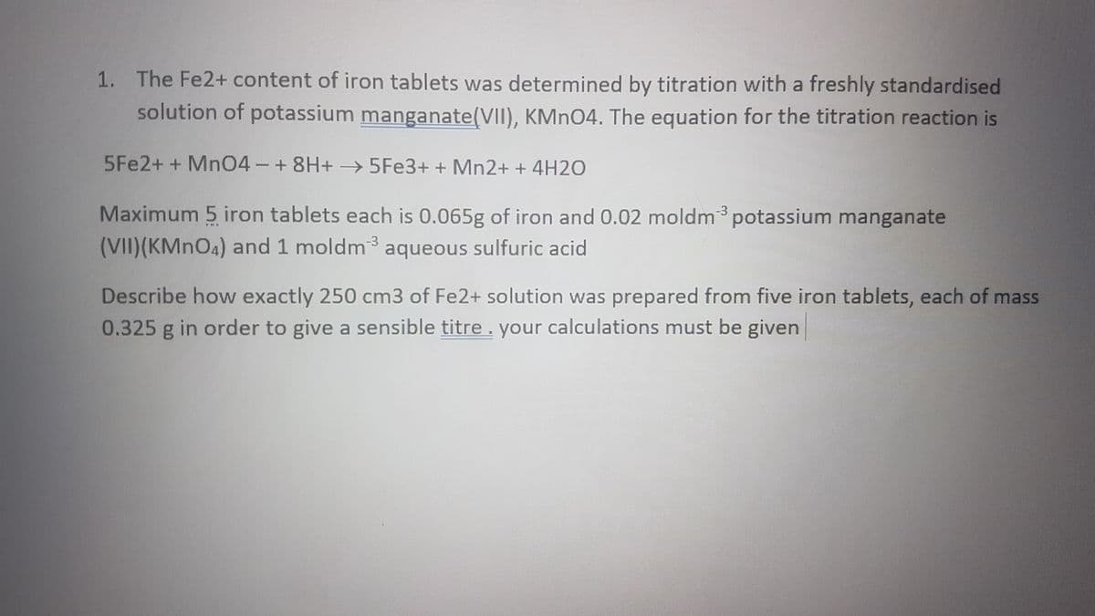 1. The Fe2+ content of iron tablets was determined by titration with a freshly standardised
solution of potassium manganate(VII), KMNO4. The equation for the titration reaction is
5Fe2+ + Mn04-+8H+- 5FE3+ + Mn2+ + 4H2O
Maximum 5 iron tablets each is 0.065g of iron and 0.02 moldm potassium manganate
(VII)(KMNO4) and 1 moldm3 aqueous sulfuric acid
-3
Describe how exactly 250 cm3 of Fe2+ solution was prepared from five iron tablets, each of mass
0.325 g in order to give a sensible titre. your calculations must be given
