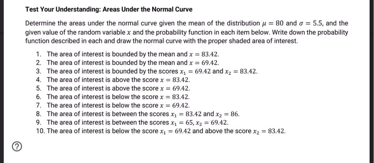 Test Your Understanding: Areas Under the Normal Curve
Determine the areas under the normal curve given the mean of the distribution u = 80 and o = 5.5, and the
given value of the random variable x and the probability function in each item below. Write down the probability
function described in each and draw the normal curve with the proper shaded area of interest.
1. The area of interest is bounded by the mean and x = 83.42.
2. The area of interest is bounded by the mean and x = 69.42.
3. The area of interest is bounded by the scores x1
4. The area of interest is above the score x = 83.42.
69.42 and x2 = 83.42.
%3D
5. The area of interest is above the score x = 69.42.
6. The area of interest is below the score x = 83.42.
7. The area of interest is below the score x =
8. The area of interest is between the scores x1 = 83.42 and x2 = 86.
9. The area of interest is between the scores x1 = 65, x2 = 69.42.
10. The area of interest is below the score x1 = 69.42 and above the score x2 = 83.42.
69.42.
%3D
%3D
