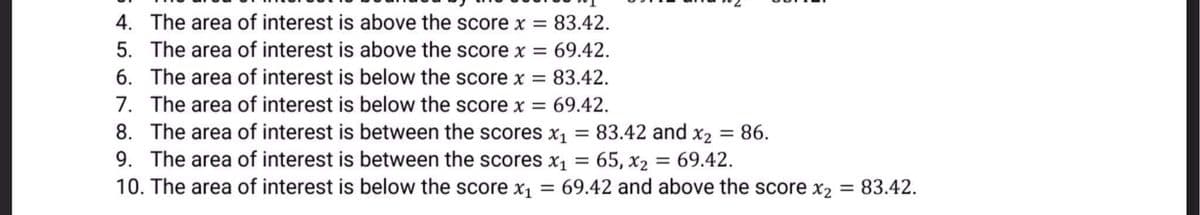 4. The area of interest is above the score x = 83.42.
5. The area of interest is above the score x = 69.42.
6. The area of interest is below the score x = 83.42.
7. The area of interest is below the score x =
8. The area of interest is between the scores x1
9. The area of interest is between the scores x1
10. The area of interest is below the score x1 = 69.42 and above the score x2 = 83.42.
69.42.
83.42 and x2 = 86.
65, x2 = 69.42.
%3D
%3D
