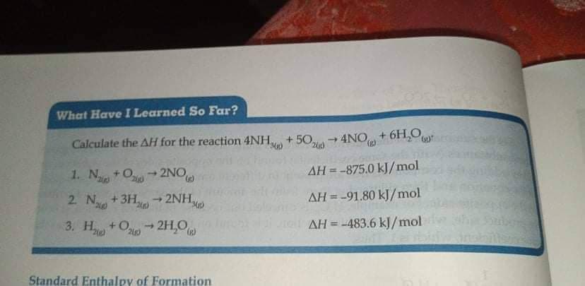 What Have I Learned So Far?
Calculate the AH for the reaction 4NH + 50, - 4NO + 6H,O
(),
1. Na
+ O2NO
AH = -875.0 kJ/mol
1.
2 N +3H → 2NH
2NH,
AH = -91.80 kJ/mol
3. H +Oi 2H,0
- 2H,O
AH =-483.6 kJ/mol
%3D
Standard Enthalpy of Formation
