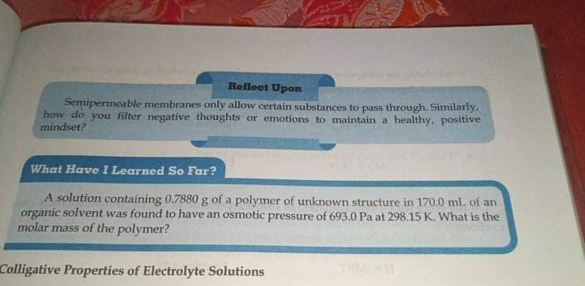 Reflect Upon
Semipermeable membranes only allow certain substances to pass through. Similarly,
how do you filter negative thoughts or emotions to maintain a healthy, positive
mindset?
What Have I Learned So Far?
A solution containing 0.7880 g of a polymer of unknown structure in 170.0 mL of an
organic solvent was found to have an osmotic pressure of 693.0 Pa at 298.15 K. What is the
molar mass of the polymer?
Colligative Properties of Electrolyte Solutions
