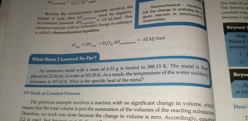 tell the change in enthalpy for a
given reaction in stoichiometric
An unknown metal with a mass of 6.53 g is heated to 388.15 K. The metal is then
placed in 2266 mL of water at 301.85 K. As a result, the temperature of the water suddenly
The heat of cờ
The known m
constant volu.
1.2 x 10 mol
Thermochemical
equations
Because the neutralization reaction involves the
release of heat, then AH
Ar constant pressure, AH
chemical reaction with an indicated change in enthalpy
is called a thermochemical equation.
must be negative.
- -52 kl/mol. This
because a con
wwliton
relationships.
Beyond V
Read
Related
journals/
-52 kJ/mol
%3D
+ OH- H.O AH
H
neutralization
1.
What Have I Learned So Far?
2.
Beyo
increases to 307.65 K. What is the specific heat of the metal?
Fo
PV Work at Constant Pressure
at htt
The previous example involves a reaction with no significant change in volume, whit
means that the total volume is just the summation of the volumes of the reacting substances
Therefore, no work was done because the change in volume is zero. Accordingly, equation
5.2 is used hut bocaunn
Hess's
T
