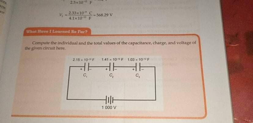 2.5x10" F
ors
ans
2.33x10 C 568.29 V
4.1x10 F
ace
Compute the individual and the total values of the capacitance, charge, and voltage of
the given circuit here.
What Have I Learned So Far?
1.41 x 101 F 1.03 x 10- F
HHHE
C,
2.15 x 10- F
C,
C,
1 000 V

