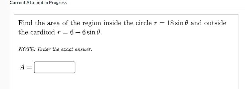 Current Attempt in Progress
Find the area of the region inside the circle r = 18 sin 0 and outside
the cardioid r = 6+ 6 sin 0.
NOTE: Enter the exact answer.
A =
