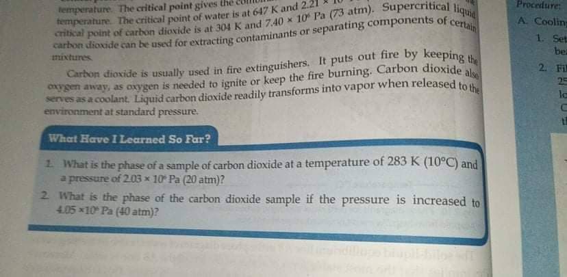 Procedure:
temperature The critical point gives the
A. Cooling
1. Set
be
mixtures
2. Fil
25
lo
environment at standard pressure.
What Have I Learned So Far?
1 What is the phase of a sample of carbon dioxide at a temperature of 283 K (10°C) and
a pressure of 2.03 x 10 Pa (20 atm)?
2 What is the phase of the carbon dioxide sample if the pressure is increased to
4.05 x10 Pa (40 atm)?
