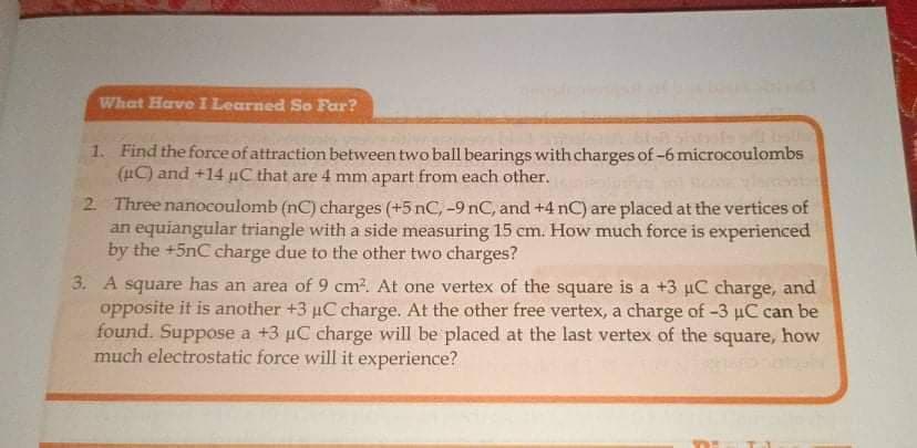 What Have I Learned So Far?
1. Find the force of attraction between two ball bearings with charges of -6 microcoulombs
(uC) and +14 µC that are 4 mm apart from each other.
2 Three nanocoulomb (nC) charges (+5 nC, -9 nC, and +4 nC) are placed at the vertices of
an equiangular triangle with a side measuring 15 cm. How much force is experienced
by the +5nC charge due to the other two charges?
3. A square has an area of 9 cm?. At one vertex of the square is a +3 µC charge, and
opposite it is another +3 uC charge. At the other free vertex, a charge of -3 uC can be
found. Suppose a +3 µC charge will be placed at the last vertex of the square, how
much electrostatic force will it experience?
