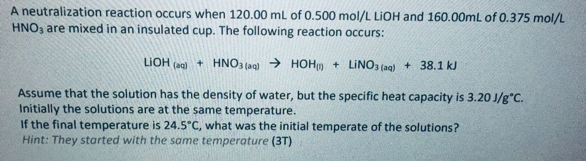 A neutralization reaction occurs when 120.00 mL of 0.500 mol/L LIOH and 160.00mL of 0.375 mol/L
HNO3 are mixed in an insulated cup. The following reaction occurs:
LIOH (aq)
+ HNO3 (aq)
→ HOHO + LINO, (ag)+ 38.1 kJ
Assume that the solution has the density of water, but the specific heat capacity is 3.20 J/g°C.
Initially the solutions are at the same temperature.
If the final temperature is 24.5°C, what was the initial temperate of the solutions?
Hint: They started with the same temperature (3T)
