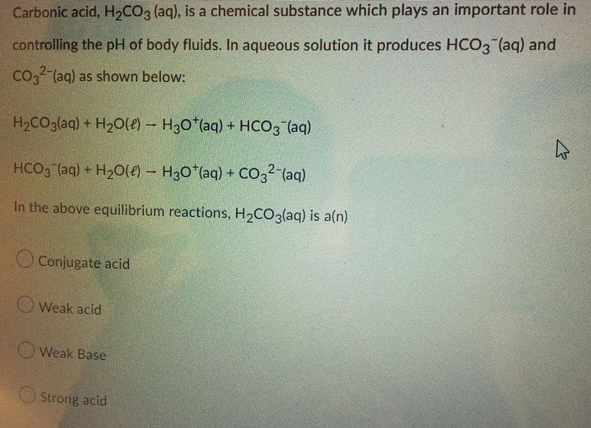 Carbonic acid, H₂CO3 (aq), is a chemical substance which plays an important role in
controlling the pH of body fluids. In aqueous solution it produces HCO3(aq) and
CO3²-(aq) as shown below:
H₂CO3(aq) + H₂O(l) → H3O*(aq) + HCO3(aq)
HCO3(aq) + H₂O(e) — H₂O*(aq) + CO3² (aq)
In the above equilibrium reactions, H₂CO3(aq) is a(n)
Conjugate acid
Weak acid
Weak Base
Strong acid
4
