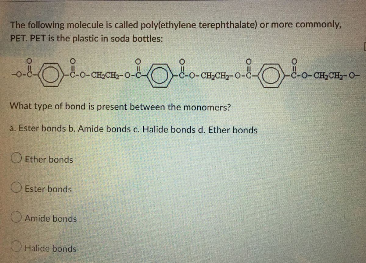 The following molecule is called poly(ethylene terephthalate) or more commonly,
PET. PET is the plastic in soda bottles:
-0-0
‚ÅØ
C-o-CH,CH,-0-0
C-O-CH₂CH₂-O-C
LO-CH,CH)-O-
What type of bond is present between the monomers?
a. Ester bonds b. Amide bonds c. Halide bonds d. Ether bonds
Ether bonds
Ester bonds
Amide bonds
Halide bonds
35