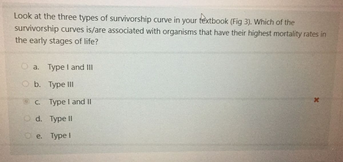 Look at the three types of survivorship curve in your textbook (Fig 3). Which of the
survivorship curves is/are associated with organisms that have their highest mortality rates in
the early stages of life?
Oa. Type I and II
O b. Type Il
C. Type I and II
O d. Type II
Ое. Туре I
