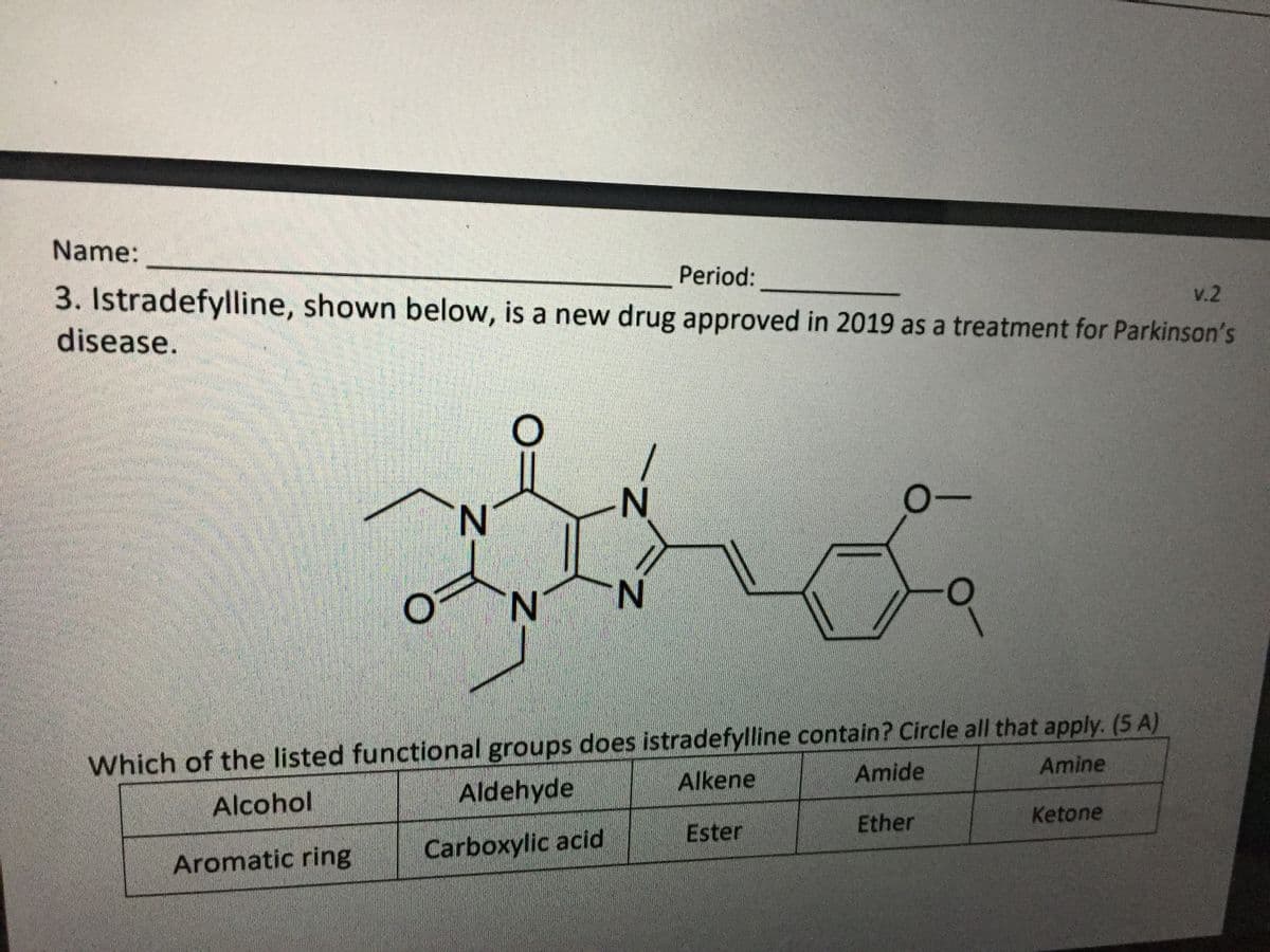 Name:
Period:
V.2
3. Istradefylline, shown below, is a new drug approved in 2019 as a treatment for Parkinson's
disease.
N.
N'
N.
Which of the listed functional groups does istradefylline contain? Circle all that apply. (5 A)
Amine
Alkene
Amide
Aldehyde
Alcohol
Ether
Ketone
Ester
Carboxylic acid
Aromatic ring
