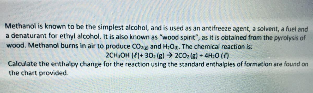 Methanol is known to be the simplest alcohol, and is used as an antifreeze agent, a solvent, a fuel and
a denaturant for ethyl alcohol. It is also known as "wood spirit", as it is obtained from the pyrolysis of
wood. Methanol burns in air to produce COzig) and H2Om. The chemical reaction is:
2CH3OH (P)+ 302 (g) 2CO2 (g) + 4H20 (P)
Calculate the enthalpy change for the reaction using the standard enthalpies of formation are found on
the chart provided.
