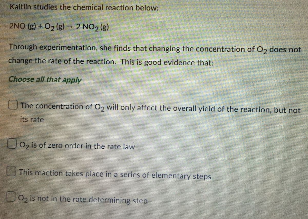 Kaitlin studies the chemical reaction below:
2NO(g) + O₂(g) → 2 NO₂ (g)
Through experimentation, she finds that changing the concentration of O₂ does not
change the rate of the reaction. This is good evidence that:
Choose all that apply
The concentration of O2 will only affect the overall yield of the reaction, but not
its rate
0₂ is of zero order in the rate law
This reaction takes place in a series of elementary steps
O₂ is not in the rate determining step