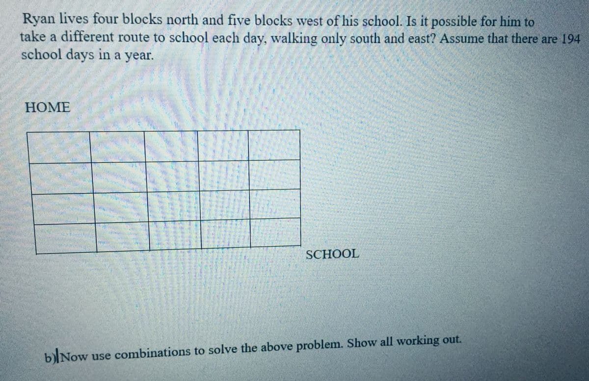 Ryan lives four blocks north and five blocks west of his school. Is it possible for him to
take a different route to school each day, walking only south and east? Assume that there are 194
school days in a year.
HOME
SCHOOL
blNow
use combinations to solve the above problem. Show all working out.
