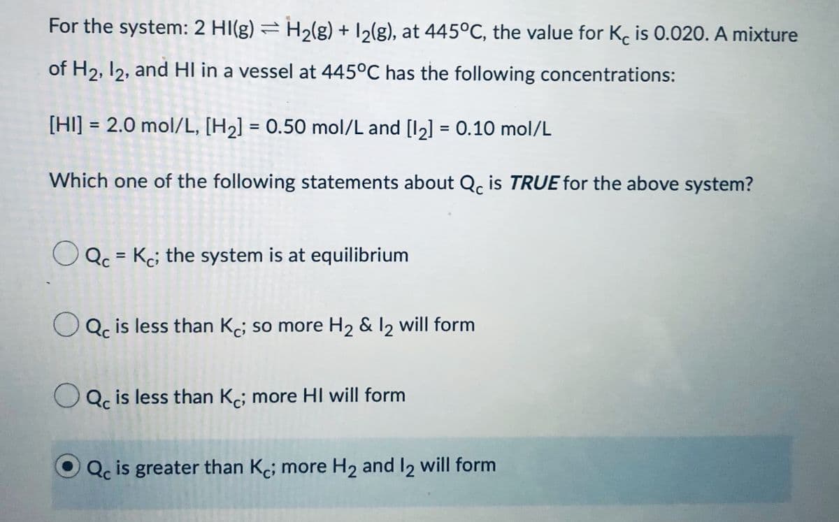 For the system: 2 HI(g) = H2(g) + 12(g), at 445°C, the value for K, is 0.020. A mixture
of H2, 12, and HI in a vessel at 445°C has the following concentrations:
[HI] = 2.0 mol/L, [H2] = 0.50 mol/L and [I2] = 0.10 mol/L
%3D
%3D
%3D
Which one of the following statements about Q. is TRUE for the above system?
Qc = Kc; the system is at equilibrium
%3D
O Qc is less than Ke; so more H2 & 12 will form
OQc is less than Ke; more HI will form
Qc is greater than Kc; more H2 and I2 will form
