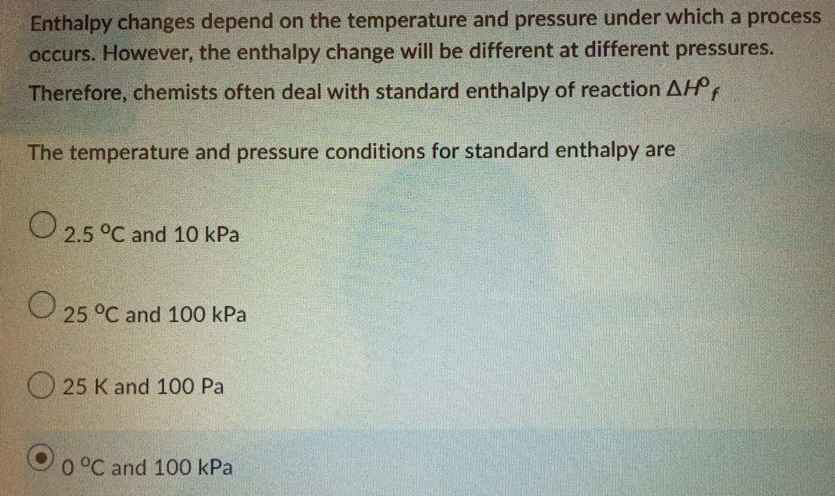 Enthalpy changes depend on the temperature and pressure under which a process
occurs. However, the enthalpy change will be different at different pressures.
Therefore, chemists often deal with standard enthalpy of reaction AH,
The temperature and pressure conditions for standard enthalpy are
2.5 °C and 10 kPa
25 °C and 100 kPa
25 K and 100 Pal
0 °C and 100 kPal
O 0 °C and